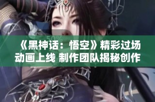 《黑神话：悟空》精彩过场动画上线 制作团队揭秘创作历程与心路历程