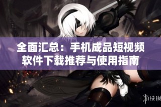 全面汇总：手机成品短视频软件下载推荐与使用指南