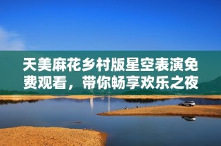 天美麻花乡村版星空表演免费观看，带你畅享欢乐之夜