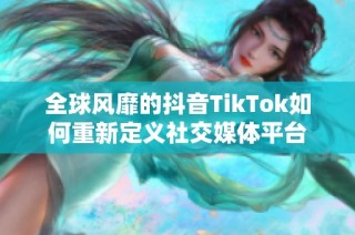 全球风靡的抖音TikTok如何重新定义社交媒体平台
