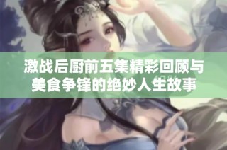 激战后厨前五集精彩回顾与美食争锋的绝妙人生故事