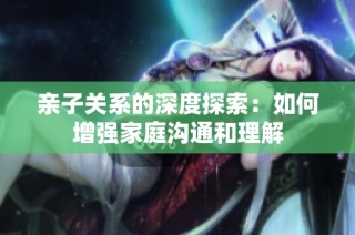 亲子关系的深度探索：如何增强家庭沟通和理解