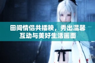 田间情侣共插秧，秀出温馨互动与美好生活画面