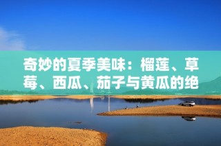 奇妙的夏季美味：榴莲、草莓、西瓜、茄子与黄瓜的绝妙搭配
