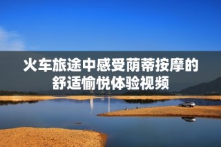 火车旅途中感受荫蒂按摩的舒适愉悦体验视频