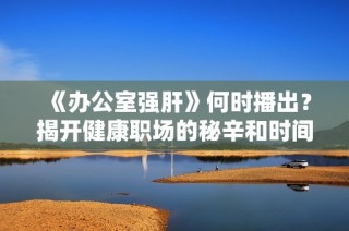 《办公室强肝》何时播出？揭开健康职场的秘辛和时间安排