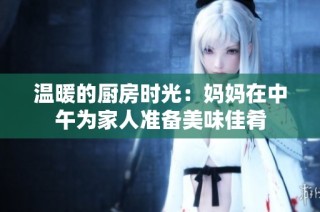 温暖的厨房时光：妈妈在中午为家人准备美味佳肴