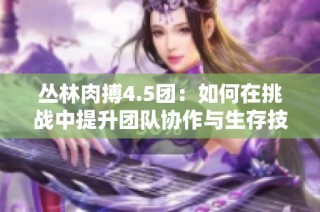 丛林肉搏4.5团：如何在挑战中提升团队协作与生存技能