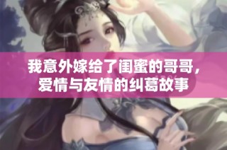 我意外嫁给了闺蜜的哥哥，爱情与友情的纠葛故事
