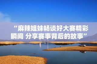 “麻辣姐妹畅谈好大赛精彩瞬间 分享赛事背后的故事”