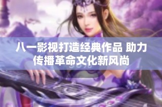 八一影视打造经典作品 助力传播革命文化新风尚