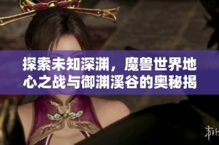 探索未知深渊，魔兽世界地心之战与御渊溪谷的奥秘揭秘