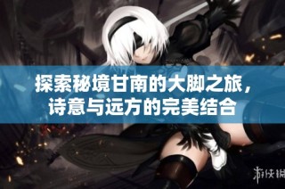 探索秘境甘南的大脚之旅，诗意与远方的完美结合
