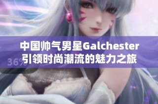 中国帅气男星Galchester引领时尚潮流的魅力之旅