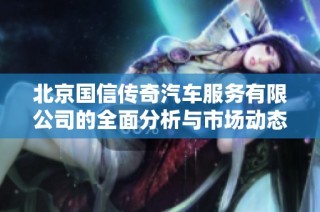 北京国信传奇汽车服务有限公司的全面分析与市场动态解读