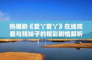热播剧《爱丫爱丫》在线观看与辣妹子的精彩剧情解析