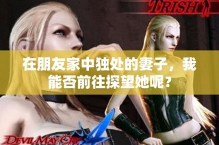 在朋友家中独处的妻子，我能否前往探望她呢？
