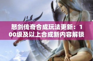 怒剑传奇合成玩法更新：100级及以上合成新内容解锁时间揭秘