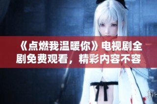 《点燃我温暖你》电视剧全剧免费观看，精彩内容不容错过
