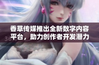 香草传媒推出全新数字内容平台，助力创作者开发潜力