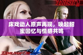床戏动人原声再现，唤起甜蜜回忆与情感共鸣