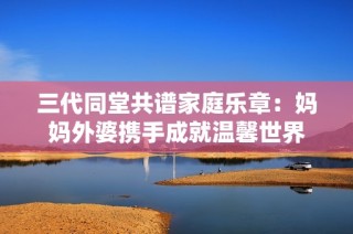 三代同堂共谱家庭乐章：妈妈外婆携手成就温馨世界