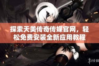 探索天美传奇传媒官网，轻松免费安装全新应用教程