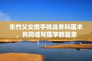 东竹父女携手挑战骨科医术，共同谱写医学新篇章