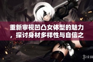 重新审视凹凸女体型的魅力，探讨身材多样性与自信之美