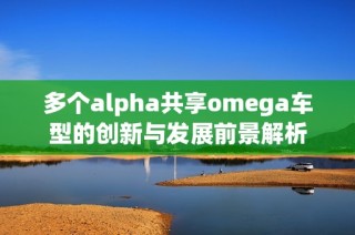 多个alpha共享omega车型的创新与发展前景解析