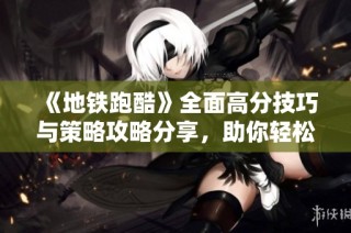《地铁跑酷》全面高分技巧与策略攻略分享，助你轻松突破难关