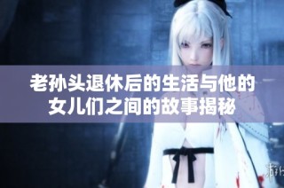 老孙头退休后的生活与他的女儿们之间的故事揭秘