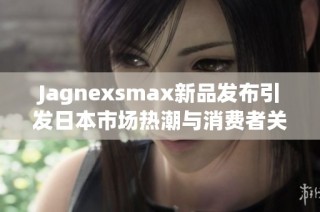 Jagnexsmax新品发布引发日本市场热潮与消费者关注