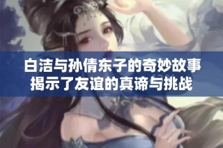 白洁与孙倩东子的奇妙故事揭示了友谊的真谛与挑战