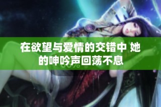在欲望与爱情的交错中 她的呻吟声回荡不息