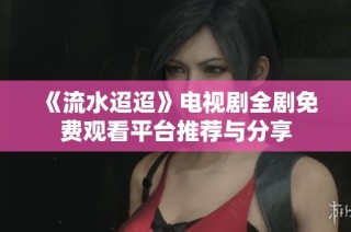 《流水迢迢》电视剧全剧免费观看平台推荐与分享