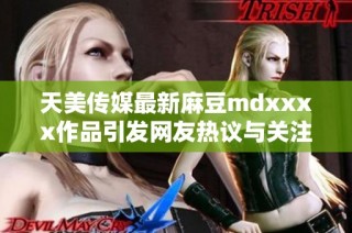 天美传媒最新麻豆mdxxxx作品引发网友热议与关注