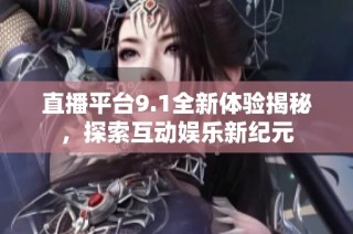 直播平台9.1全新体验揭秘，探索互动娱乐新纪元