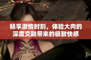 畅享激情时刻，体验大肉的深度交融带来的极致快感