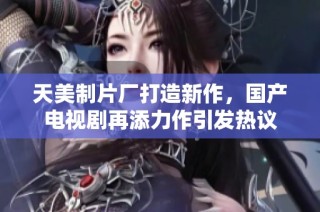 天美制片厂打造新作，国产电视剧再添力作引发热议