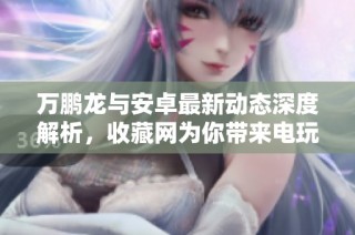 万鹏龙与安卓最新动态深度解析，收藏网为你带来电玩新资讯