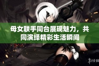 母女联手同台展现魅力，共同演绎精彩生活瞬间