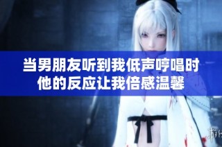 当男朋友听到我低声哼唱时他的反应让我倍感温馨