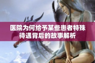 医院为何给予某些患者特殊待遇背后的故事解析