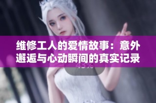 维修工人的爱情故事：意外邂逅与心动瞬间的真实记录