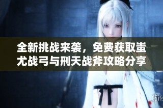 全新挑战来袭，免费获取蚩尤战弓与刑天战斧攻略分享