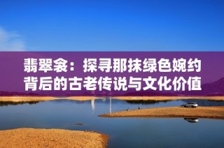 翡翠衾：探寻那抹绿色婉约背后的古老传说与文化价值