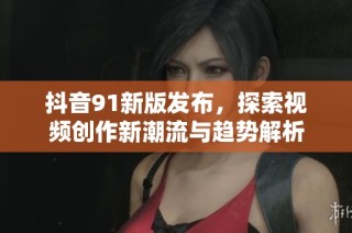 抖音91新版发布，探索视频创作新潮流与趋势解析