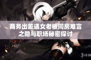 商务出差遇女老板同房难言之隐与职场秘密探讨