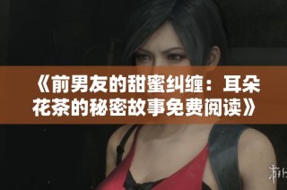 《前男友的甜蜜纠缠：耳朵花茶的秘密故事免费阅读》